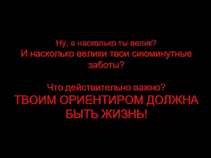 Ну, а насколько ты велик? И насколько велики твои сиюминутные заботы? Что действительно важно?