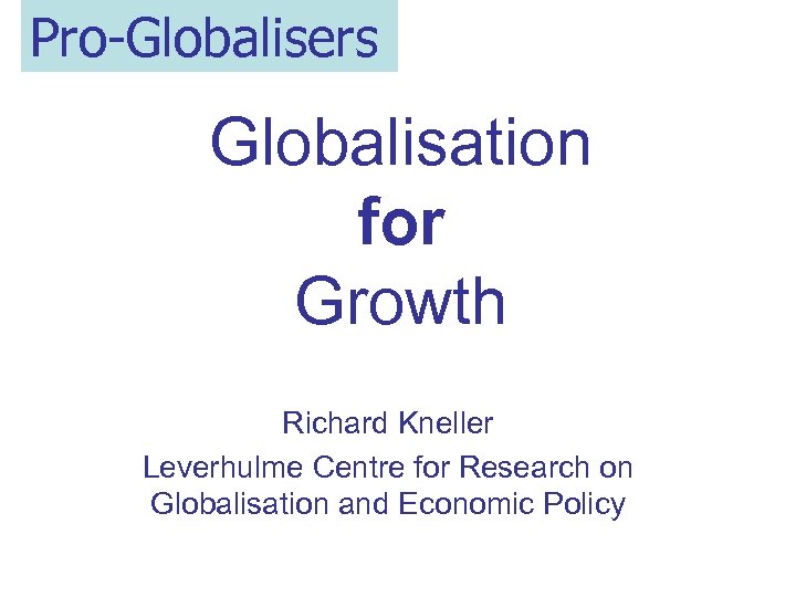 Pro-Globalisers Globalisation for Growth Richard Kneller Leverhulme Centre for Research on Globalisation and Economic