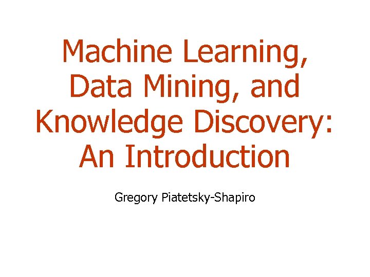 Machine Learning, Data Mining, and Knowledge Discovery: An Introduction Gregory Piatetsky-Shapiro 