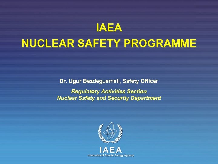 IAEA NUCLEAR SAFETY PROGRAMME Dr. Ugur Bezdeguemeli, Safety Officer Regulatory Activities Section Nuclear Safety