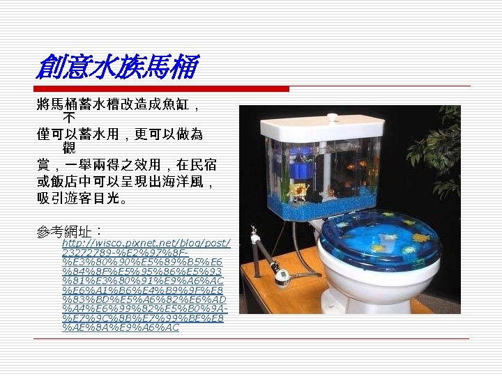 創意水族馬桶 將馬桶蓄水槽改造成魚缸， 不 僅可以蓄水用，更可以做為 觀 賞，一舉兩得之效用，在民宿 或飯店中可以呈現出海洋風， 吸引遊客目光。 參考網址： http: //wisco. pixnet. net/blog/post/ 23272789