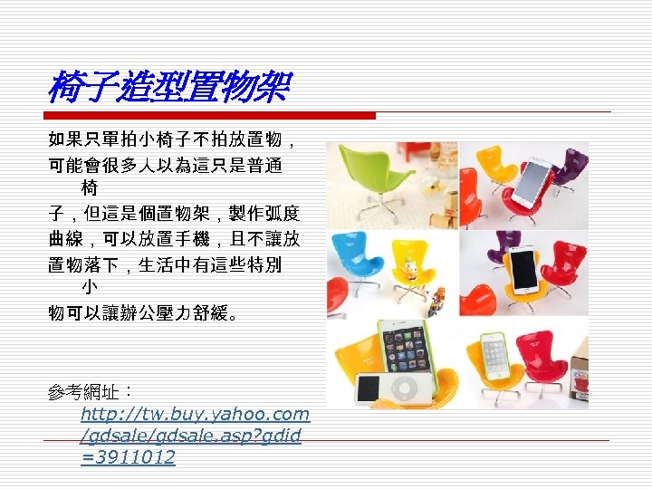 椅子造型置物架 如果只單拍小椅子不拍放置物， 可能會很多人以為這只是普通 椅 子，但這是個置物架，製作弧度 曲線，可以放置手機，且不讓放 置物落下，生活中有這些特別 小 物可以讓辦公壓力舒緩。 參考網址： http: //tw. buy. yahoo.