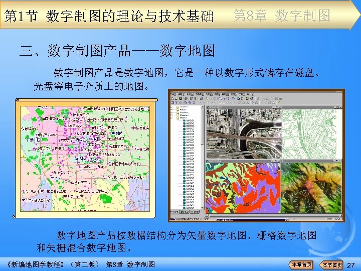 第 1节 数字制图的理论与技术基础 第 8章 数字制图 三、数字制图产品——数字地图 数字制图产品是数字地图，它是一种以数字形式储存在磁盘、 光盘等电子介质上的地图。 数字地图产品按数据结构分为矢量数字地图、栅格数字地图 和矢栅混合数字地图。 《新编地图学教程》（第二版） 第 8章