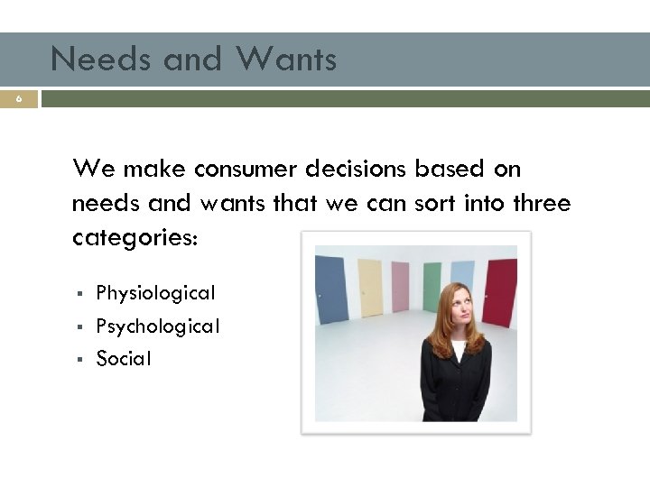 Needs and Wants 6 We make consumer decisions based on needs and wants that