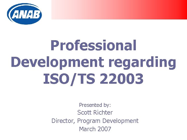 Professional Development regarding ISO/TS 22003 Presented by: Scott Richter Director, Program Development March 2007