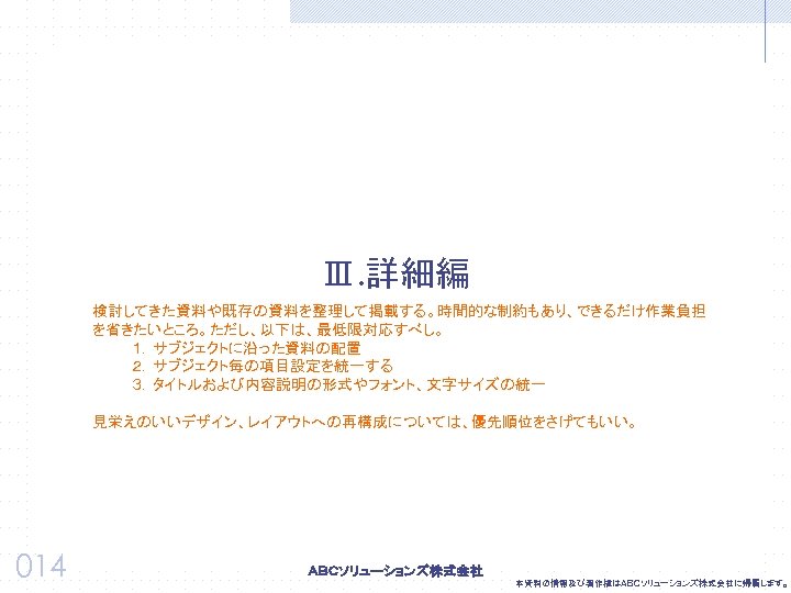 Ⅲ. 詳細編 検討してきた資料や既存の資料を整理して掲載する。時間的な制約もあり、できるだけ作業負担 を省きたいところ。ただし、以下は、最低限対応すべし。 １．サブジェクトに沿った資料の配置 ２．サブジェクト毎の項目設定を統一する ３．タイトルおよび内容説明の形式やフォント、文字サイズの統一 見栄えのいいデザイン、レイアウトへの再構成については、優先順位をさげてもいい。 014 本資料の情報及び著作権はＡＢＣソリューションズ株式会社に帰属します。 