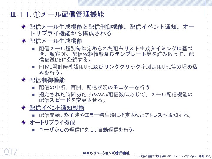 Ⅲ-1 -1. ①メール配信管理機能 配信メール生成機能と配信制御機能、配信イベント通知、オー トリプライ機能から構成される 配信メール生成機能 n n 配信メール種別毎に定められた配布リスト生成タイミングに基づ き、顧客DB、配信依頼情報及びテンプレート等を読み取って、配 信配送DBに登録する。 HTML開封時確認用URL及びリンククリック率測定用URL等の埋め込 みを行う。 配信制御機能