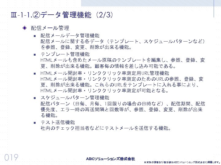 Ⅲ-1 -1. ②データ管理機能（2/3） 配信メール管理 n n n 019 配信メールデータ管理機能 配信メールに関する各データ（テンプレート、スケジュールパターンなど） を参照、登録、変更、削除が出来る機能。 テンプレート管理機能 HTMLメールも含めたメール原稿のテンプレートを編集し、参照、登録、変 更、削除が出来る機能。顧客毎の情報を差し込み可能である。