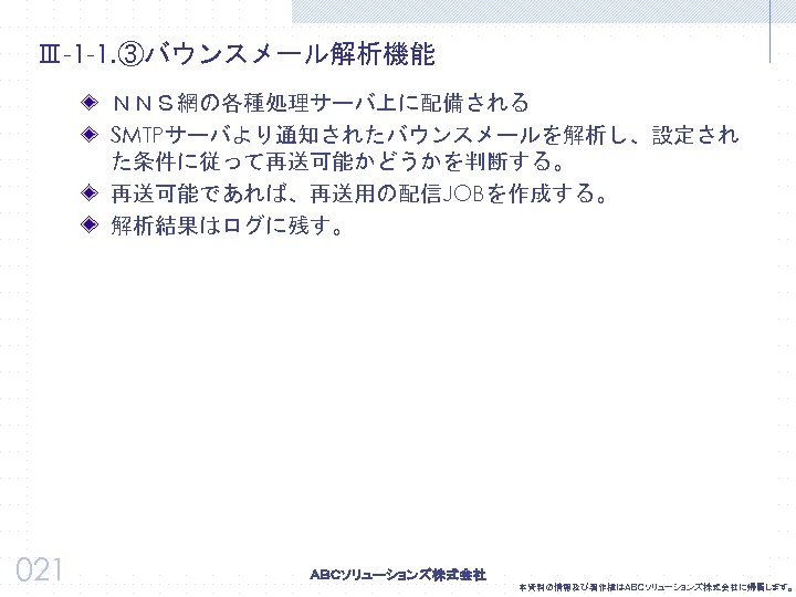 Ⅲ-1 -1. ③バウンスメール解析機能 ＮＮＳ網の各種処理サーバ上に配備される SMTPサーバより通知されたバウンスメールを解析し、設定され た条件に従って再送可能かどうかを判断する。 再送可能であれば、再送用の配信JOBを作成する。 解析結果はログに残す。 021 本資料の情報及び著作権はＡＢＣソリューションズ株式会社に帰属します。 