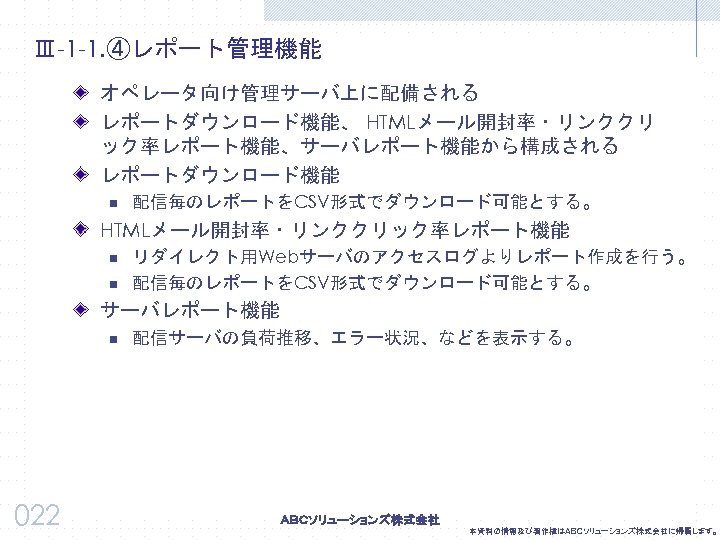 Ⅲ-1 -1. ④レポート管理機能 オペレータ向け管理サーバ上に配備される レポートダウンロード機能、 HTMLメール開封率・リンククリ ック率レポート機能、サーバレポート機能から構成される レポートダウンロード機能 n 配信毎のレポートをCSV形式でダウンロード可能とする。 HTMLメール開封率・リンククリック率レポート機能 n n リダイレクト用Webサーバのアクセスログよりレポート作成を行う。