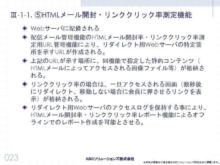 Ⅲ-1 -1. ⑤HTMLメール開封・リンククリック率測定機能 Webサーバに配備される 配信メール管理機能のHTMLメール開封率・リンククリック率測 定用URL管理機能により、リダイレクト用Webサーバの特定箇 所を示すURLが作成される。 上記のURLが示す場所に、同機能で指定した静的コンテンツ（ HTMLメールによってアクセスされる画像ファイル等）が格納さ れる。 リンククリック率の場合は、一旦アクセスされる画面（数秒後 にリダイレクト、移動しない場合に会員に押させるリンクを表 示）が格納される。 リダイレクト用Webサーバのアクセスログを保持する事により、