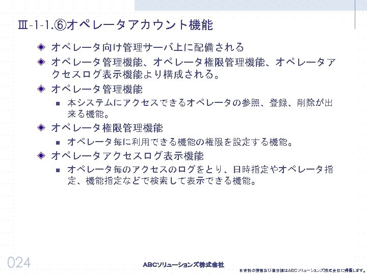 Ⅲ-1 -1. ⑥オペレータアカウント機能 オペレータ向け管理サーバ上に配備される オペレータ管理機能、オペレータ権限管理機能、オペレータア クセスログ表示機能より構成される。 オペレータ管理機能 n 本システムにアクセスできるオペレータの参照、登録、削除が出 来る機能。 オペレータ権限管理機能 n オペレータ毎に利用できる機能の権限を設定する機能。 オペレータアクセスログ表示機能