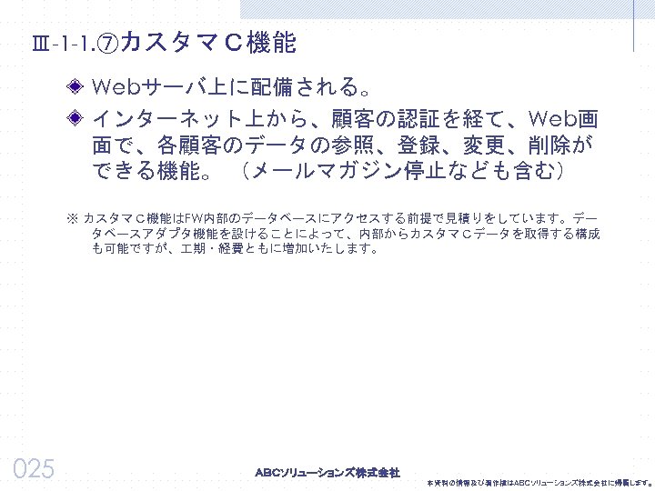Ⅲ-1 -1. ⑦カスタマＣ機能 Webサーバ上に配備される。 インターネット上から、顧客の認証を経て、Web画 面で、各顧客のデータの参照、登録、変更、削除が できる機能。 （メールマガジン停止なども含む） ※ カスタマＣ機能はFW内部のデータベースにアクセスする前提で見積りをしています。デー タベースアダプタ機能を設けることによって、内部からカスタマＣデータを取得する構成 も可能ですが、 期・経費ともに増加いたします。 025