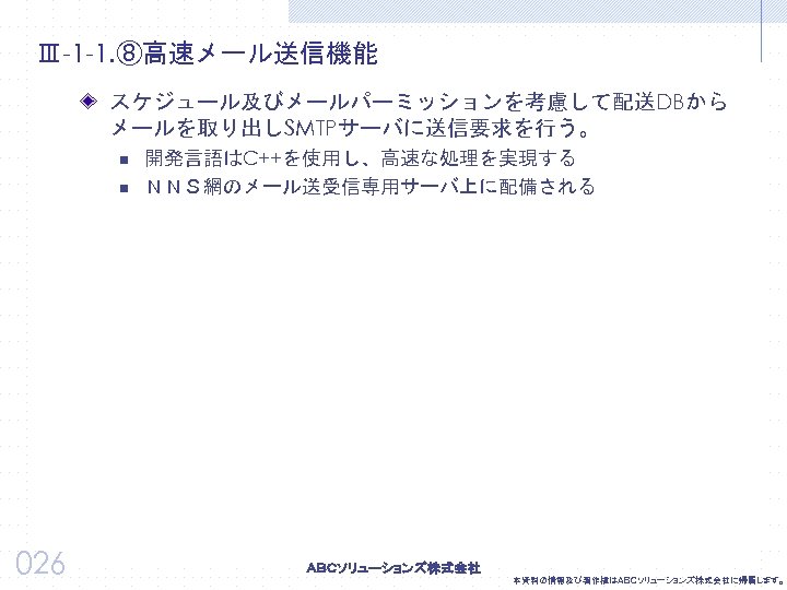 Ⅲ-1 -1. ⑧高速メール送信機能 スケジュール及びメールパーミッションを考慮して配送DBから メールを取り出しSMTPサーバに送信要求を行う。 n n 026 開発言語はC++を使用し、高速な処理を実現する ＮＮＳ網のメール送受信専用サーバ上に配備される 本資料の情報及び著作権はＡＢＣソリューションズ株式会社に帰属します。 