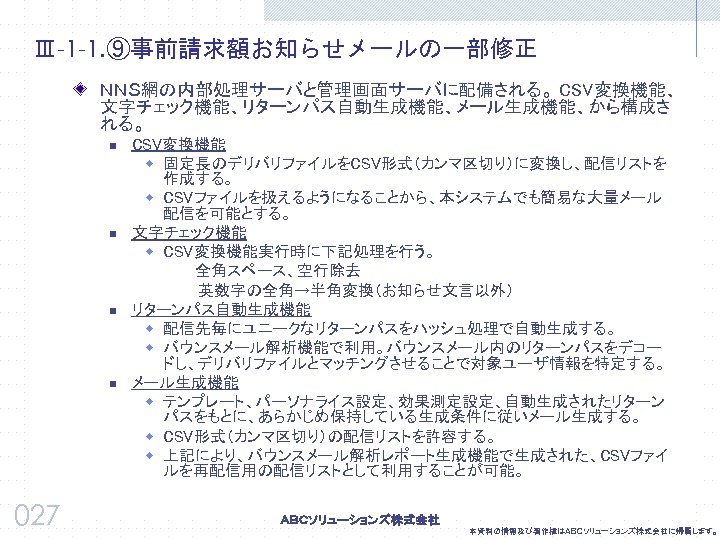 Ⅲ-1 -1. ⑨事前請求額お知らせメールの一部修正 ＮＮＳ網の内部処理サーバと管理画面サーバに配備される。 CSV変換機能、 文字チェック機能、リターンパス自動生成機能、メール生成機能、から構成さ れる。 n n 027 CSV変換機能 w 固定長のデリバリファイルをCSV形式（カンマ区切り）に変換し、配信リストを 作成する。