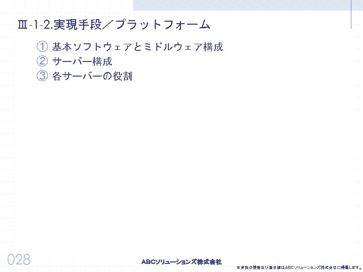 Ⅲ-1 -2. 実現手段／プラットフォーム ① 基本ソフトウェアとミドルウェア構成 ② サーバー構成 ③ 各サーバーの役割 028 本資料の情報及び著作権はＡＢＣソリューションズ株式会社に帰属します。 