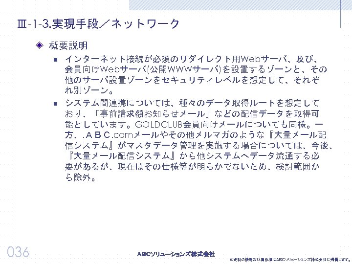 Ⅲ-1 -3. 実現手段／ネットワーク 概要説明 n n 036 インターネット接続が必須のリダイレクト用Webサーバ、及び、 会員向けWebサーバ(公開WWWサーバ)を設置するゾーンと、その 他のサーバ設置ゾーンをセキュリティレベルを想定して、それぞ れ別ゾーン。 システム間連携については、種々のデータ取得ルートを想定して おり、「事前請求額お知らせメール」などの配信データを取得可 能としています。GOLDCLUB会員向けメールについても同様。一