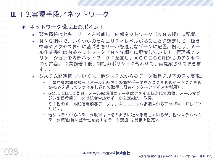 Ⅲ-1 -3. 実現手段／ネットワーク構成上のポイント n n n 顧客情報はセキュリティを考慮し、内部ネットワーク（ＮＮＳ網）に配置。 ＮＮＳ網内で、いくつかのセキュリティレベルがあることを想定して、扱う 情報やアクセス要件に基づき各サーバを適切なゾーンに配置。例えば、メー ル作成機能は内部ネットワーク（ＮＮＳ網）に配置しています。管理系アプ リケーションを内部ネットワークに配置し、ＡＣＣＥＳＳ網からのアクセス のみ許容。（ 業務着手後、御社のポリシーに合わせて、再提案させて頂きま す。）