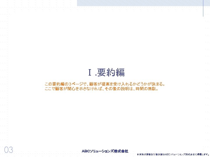 Ⅰ. 要約編 この要約編の３ページで、顧客が提案を受け入れるかどうかが決まる。 ここで顧客が関心を示さなければ、その後の説明は、時間の無駄。 03 本資料の情報及び著作権はＡＢＣソリューションズ株式会社に帰属します。 