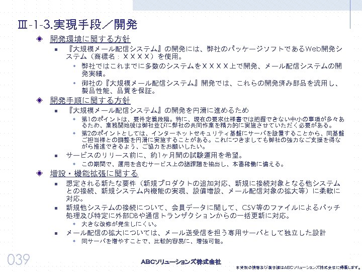 Ⅲ-1 -3. 実現手段／開発 開発環境に関する方針 n 『大規模メール配信システム』の開発には、弊社のパッケージソフトであるWeb開発シ ステム（商標名：ＸＸＸＸ）を使用。 w 弊社ではこれまでに多数のシステムをＸＸＸＸ上で開発、メール配信システムの開 発実績。 w 御社の『大規模メール配信システム』開発では、これらの開発済み部品を流用し、 製品性能、品質を保証。 開発手順に関する方針