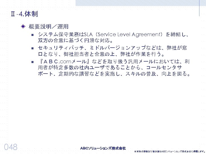 Ⅱ-4. 体制 概要説明／運用 n n n 048 システム保守業務はSLA（Service Level Agreement）を締結し、 双方の合意に基づく円滑な対応。 セキュリティパッチ、ミドルバージョンアップなどは、弊社が窓 口となり、御社担当者と合意の上、弊社が作業を行う。 『ＡＢＣ.