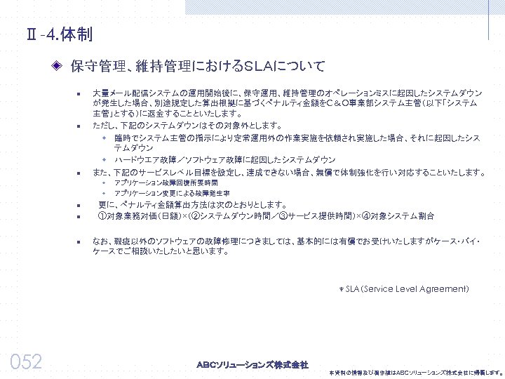 Ⅱ-4. 体制 保守管理、維持管理におけるＳＬＡについて n n n 大量メール配信システムの運用開始後に、保守運用、維持管理のオペレーションミスに起因したシステムダウン が発生した場合、別途規定した算出根拠に基づくペナルティ金額をC＆O事業部システム主管（以下「システム 主管」とする）に返金することといたします。 ただし、下記のシステムダウンはその対象外とします。 w 臨時でシステム主管の指示により定常運用外の作業実施を依頼され実施した場合、それに起因したシス テムダウン w