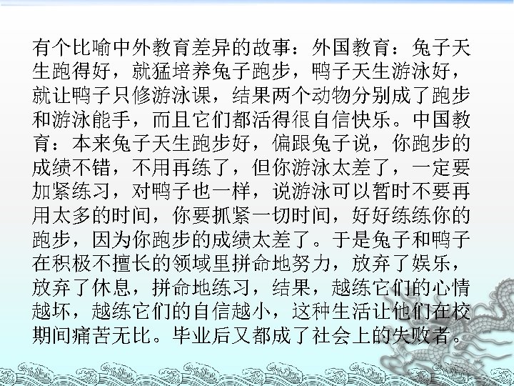 有个比喻中外教育差异的故事：外国教育：兔子天 生跑得好，就猛培养兔子跑步，鸭子天生游泳好， 就让鸭子只修游泳课，结果两个动物分别成了跑步 和游泳能手，而且它们都活得很自信快乐。中国教 育：本来兔子天生跑步好，偏跟兔子说，你跑步的 成绩不错，不用再练了，但你游泳太差了，一定要 加紧练习，对鸭子也一样，说游泳可以暂时不要再 用太多的时间，你要抓紧一切时间，好好练练你的 跑步，因为你跑步的成绩太差了。于是兔子和鸭子 在积极不擅长的领域里拼命地努力，放弃了娱乐， 放弃了休息，拼命地练习，结果，越练它们的心情 越坏，越练它们的自信越小，这种生活让他们在校 期间痛苦无比。毕业后又都成了社会上的失败者。 