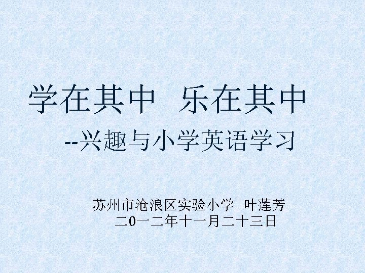 学在其中 乐在其中 --兴趣与小学英语学习 苏州市沧浪区实验小学 叶莲芳 二0一二年十一月二十三日 
