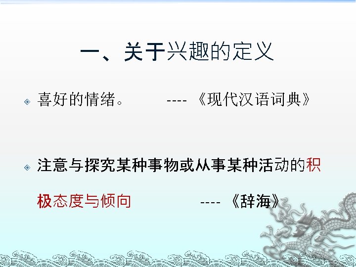 一、关于兴趣的定义 ---- 《现代汉语词典》 喜好的情绪。 注意与探究某种事物或从事某种活动的积 极态度与倾向 ---- 《辞海》 