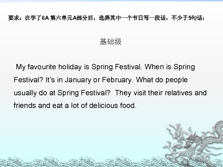 要求：在学了6 A 第六单元A部分后，选择其中一个节日写一段话，不少于5句话： 基础级 My favourite holiday is Spring Festival. When is Spring Festival?