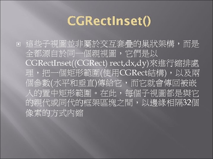 CGRect. Inset() 這些子視圖並非屬於交互套疊的巢狀架構，而是 全都源自於同一個親視圖，它們是以 CGRect. Inset((CGRect) rect, dx, dy)來進行縮排處 理，把一個矩形範圍(使用CGRect結構)，以及兩 個參數(水平和垂直)傳給它，而它就會傳回被嵌 入的置中矩形範圍。在此，每個子視圖都是與它 的親代或同代的框架區塊之間，以邊緣相隔 32個
