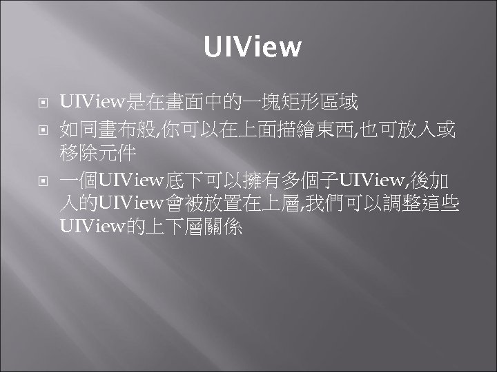 UIView UIView是在畫面中的一塊矩形區域 如同畫布般, 你可以在上面描繪東西, 也可放入或 移除元件 一個UIView底下可以擁有多個子UIView, 後加 入的UIView會被放置在上層, 我們可以調整這些 UIView的上下層關係 