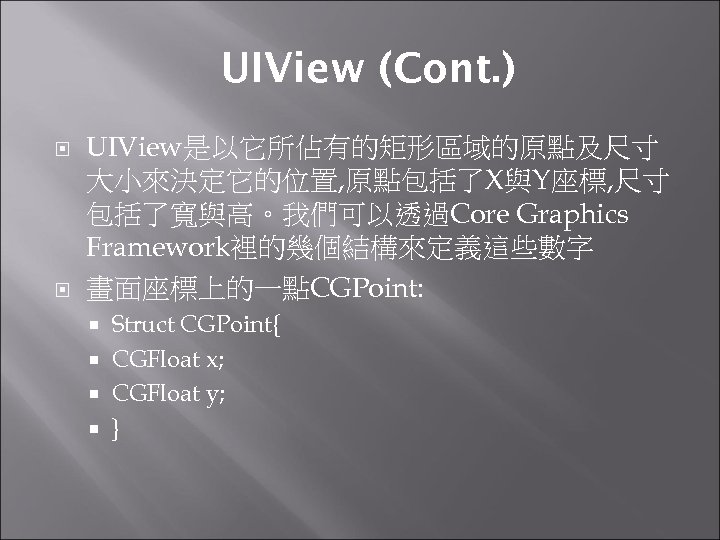 UIView (Cont. ) UIView是以它所佔有的矩形區域的原點及尺寸 大小來決定它的位置, 原點包括了X與Y座標, 尺寸 包括了寬與高。我們可以透過Core Graphics Framework裡的幾個結構來定義這些數字 畫面座標上的一點CGPoint: Struct CGPoint{ CGFloat