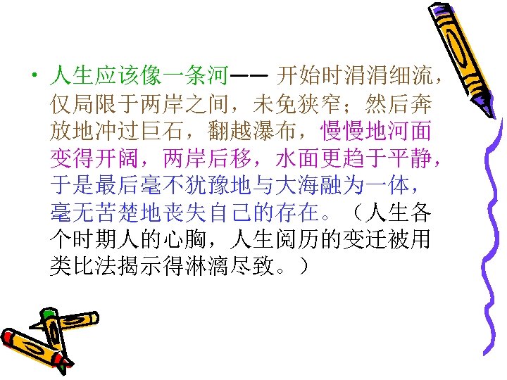  • 人生应该像一条河—— 开始时涓涓细流， 仅局限于两岸之间，未免狭窄；然后奔 放地冲过巨石，翻越瀑布，慢慢地河面 变得开阔，两岸后移，水面更趋于平静， 于是最后毫不犹豫地与大海融为一体， 毫无苦楚地丧失自己的存在。（人生各 个时期人的心胸，人生阅历的变迁被用 类比法揭示得淋漓尽致。） 