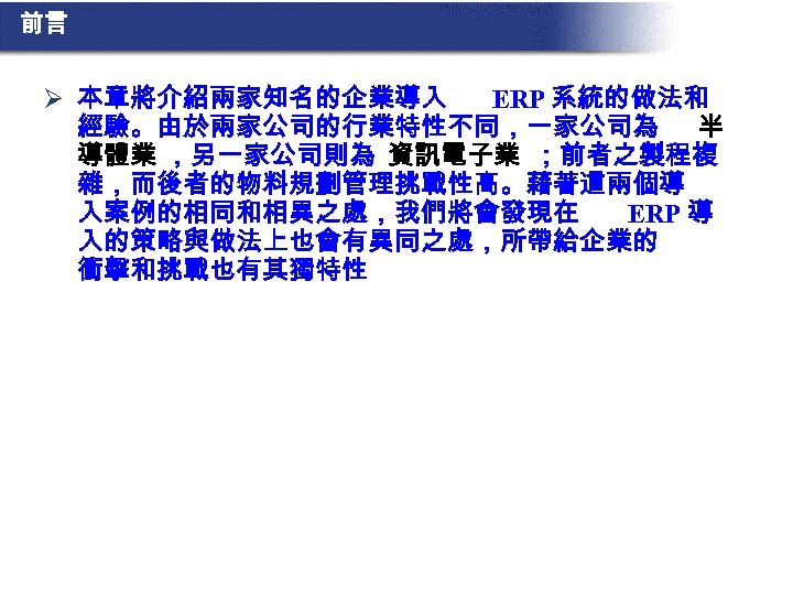 前言 Ø 本章將介紹兩家知名的企業導入 ERP 系統的做法和 經驗。由於兩家公司的行業特性不同，一家公司為 半 導體業 ，另一家公司則為 資訊電子業 ；前者之製程複 雜，而後者的物料規劃管理挑戰性高。藉著這兩個導 入案例的相同和相異之處，我們將會發現在 ERP