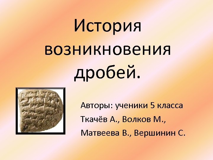 История возникновения дробей. Авторы: ученики 5 класса Ткачёв А. , Волков М. , Матвеева