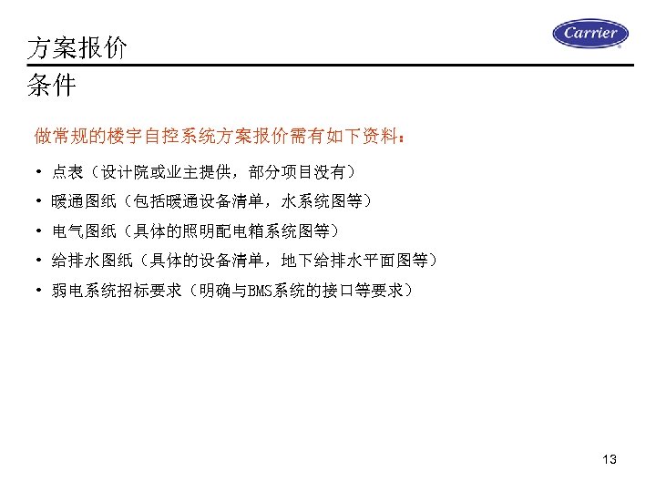 方案报价 条件 做常规的楼宇自控系统方案报价需有如下资料： • 点表（设计院或业主提供，部分项目没有） • 暖通图纸（包括暖通设备清单，水系统图等） • 电气图纸（具体的照明配电箱系统图等） • 给排水图纸（具体的设备清单，地下给排水平面图等） • 弱电系统招标要求（明确与BMS系统的接口等要求） 13