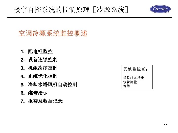 楼宇自控系统的控制原理［冷源系统］ 空调冷源系统监控概述 1．配电柜监控 2．设备连锁控制 3．机组次序控制 4．系统优化控制 5．冷却水塔风机自动控制 其他监控点： 阀位状态反馈 水管流量 等等 6．维修指示 7．报警及数据记录 29