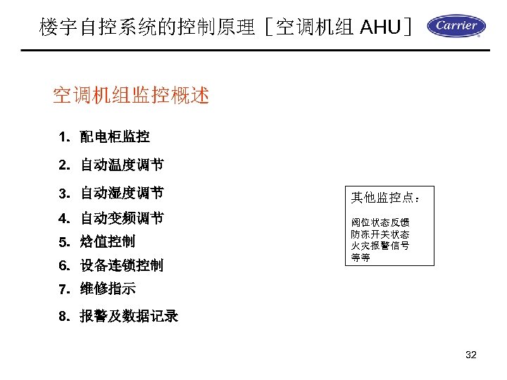 楼宇自控系统的控制原理［空调机组 AHU］ 空调机组监控概述 1．配电柜监控 2．自动温度调节 3．自动湿度调节 4．自动变频调节 5．焓值控制 6．设备连锁控制 其他监控点： 阀位状态反馈 防冻开关状态 火灾报警信号 等等