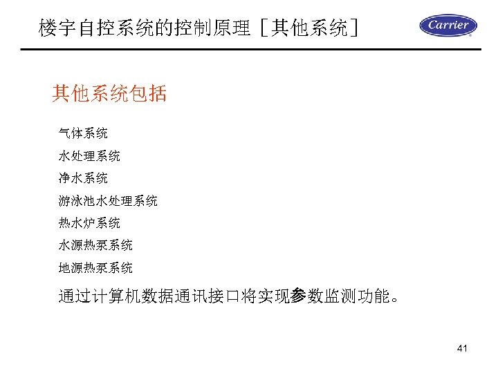 楼宇自控系统的控制原理［其他系统］ 其他系统包括 气体系统 水处理系统 净水系统 游泳池水处理系统 热水炉系统 水源热泵系统 地源热泵系统 通过计算机数据通讯接口将实现参数监测功能。 41 