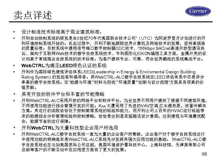 卖点详述 • 设计制造技术标准高于商业建筑标准： • 开利自动控制系统的研发是自 0世纪 70年代美国联合技术公司“（UTC）为阿波罗登月计划进行的开 利环境控制系统开始的。在此过程中，开利不断地跟踪世界计算机及网络技术的发展，坚持高规格 的质量标准。目前系统中通用信号端口数字控制器DDC技术、156 Kbps BACnet高速开放型通讯协 议、架构于互联网Web技术的楼宇自控系统技术、专利图形化EIKON编程 具方面，金属外壳的设 计均高于常规商业自控系统的技术标准。为客户提供专业、可靠、符合世界潮流的系统集成平台。