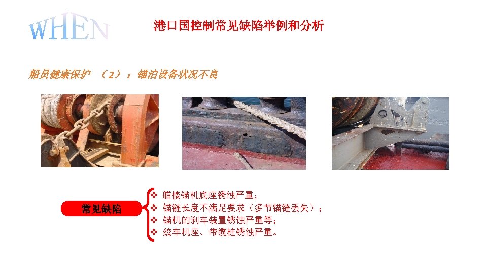 港口国控制常见缺陷举例和分析 船员健康保护 （ 2） ：锚泊设备状况不良 常见缺陷 v 艏楼锚机底座锈蚀严重； v 锚链长度不满足要求（多节锚链丢失）； v 锚机的刹车装置锈蚀严重等； v 绞车机座、带缆桩锈蚀严重。
