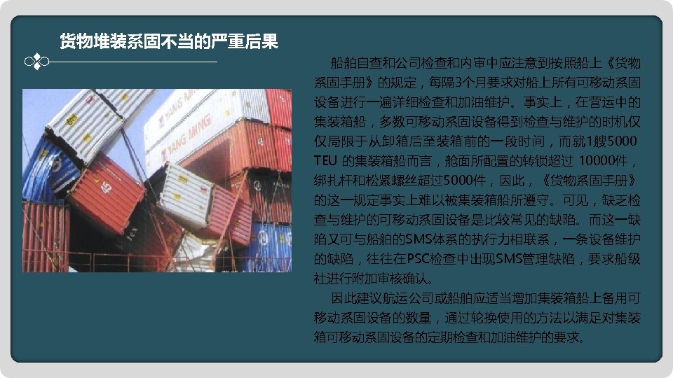 货物堆装系固不当的严重后果 船舶自查和公司检查和内审中应注意到按照船上《货物 系固手册》的规定，每隔 3个月要求对船上所有可移动系固 设备进行一遍详细检查和加油维护。事实上，在营运中的 集装箱船，多数可移动系固设备得到检查与维护的时机仅 仅局限于从卸箱后至装箱前的一段时间，而就 1艘 5000 TEU 的集装箱船而言，舱面所配置的转锁超过 10000件， 绑扎杆和松紧螺丝超过5000件，因此，《货物系固手册》 的这一规定事实上难以被集装箱船所遵守。可见，缺乏检