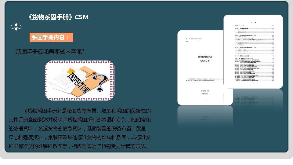 《货物系固手册》CSM 系固手册内容： 系固手册应涵盖哪些内容呢? 《货物系固手册》是船舶货物布置、堆装和系固的总结性的 文件手册全面叙述并反映了货物系固所有的术语和定义，船舶常用 的数据资料，装运货物的信息资料，系固装置的设备布置、数量、 尺寸和强度资料，集装箱及其他标准货物的堆装和系固，非标准货 和半标准货的堆装和系固等，相应的阐明了货物受力计算的方法。 