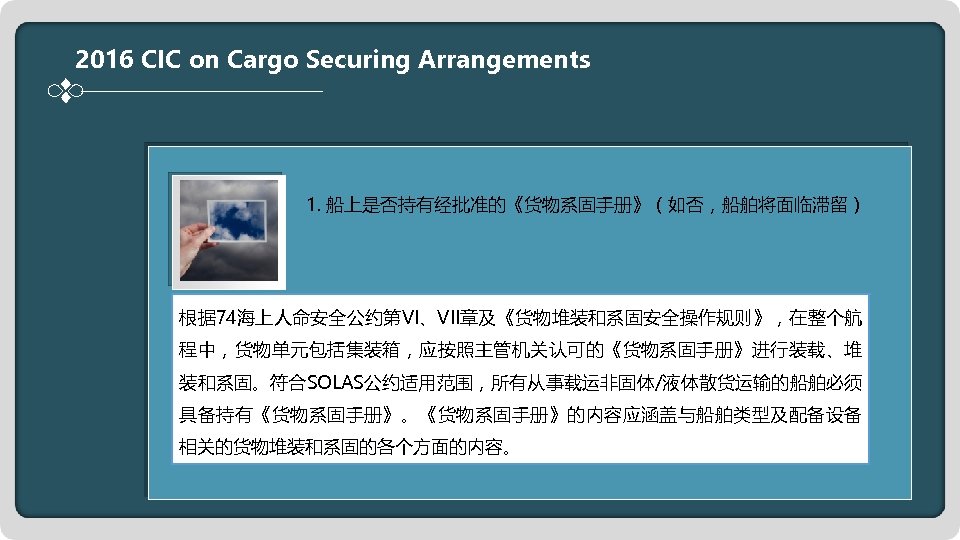 2016 CIC on Cargo Securing Arrangements 1. 船上是否持有经批准的《货物系固手册》（如否，船舶将面临滞留） 根据 74海上人命安全公约第VI、VII章及《货物堆装和系固安全操作规则》，在整个航 程中，货物单元包括集装箱，应按照主管机关认可的《货物系固手册》进行装载、堆 装和系固。符合SOLAS公约适用范围，所有从事载运非固体/液体散货运输的船舶必须 具备持有《货物系固手册》。《货物系固手册》的内容应涵盖与船舶类型及配备设备 相关的货物堆装和系固的各个方面的内容。