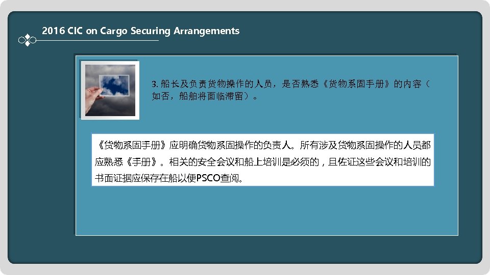 2016 CIC on Cargo Securing Arrangements 3. 船长及负责货物操作的人员，是否熟悉《货物系固手册》的内容（ 如否，船舶将面临滞留）。 《货物系固手册》应明确货物系固操作的负责人。所有涉及货物系固操作的人员都 应熟悉《手册》。相关的安全会议和船上培训是必须的，且佐证这些会议和培训的 书面证据应保存在船以便PSCO查阅。 