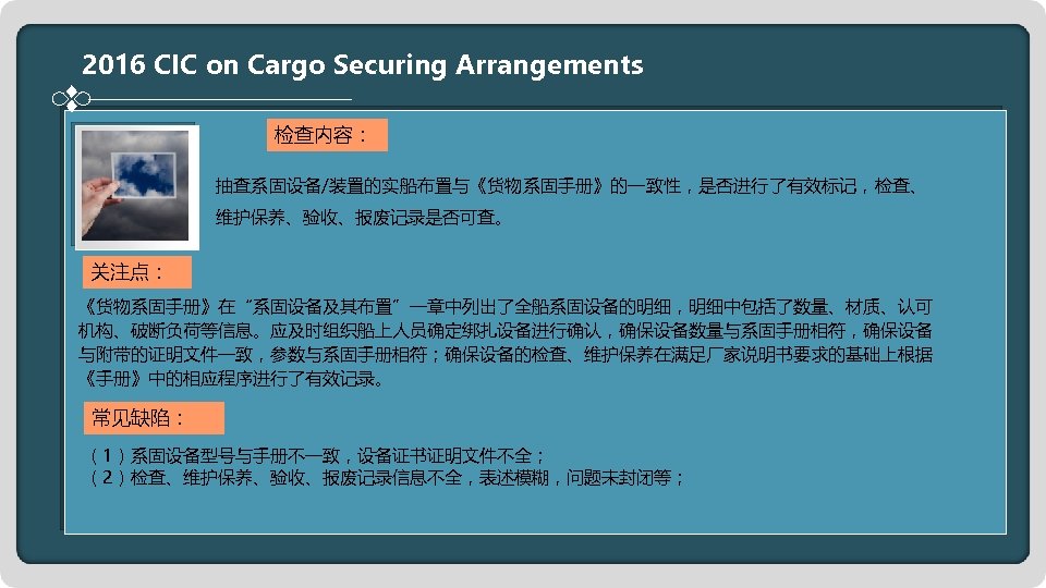 2016 CIC on Cargo Securing Arrangements 检查内容： 抽查系固设备/装置的实船布置与《货物系固手册》的一致性，是否进行了有效标记，检查、 维护保养、验收、报废记录是否可查。 关注点： 《货物系固手册》在“系固设备及其布置”一章中列出了全船系固设备的明细，明细中包括了数量、材质、认可 机构、破断负荷等信息。应及时组织船上人员确定绑扎设备进行确认，确保设备数量与系固手册相符，确保设备 与附带的证明文件一致，参数与系固手册相符；确保设备的检查、维护保养在满足厂家说明书要求的基础上根据 《手册》中的相应程序进行了有效记录。