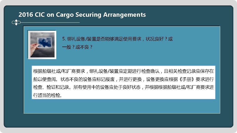 2016 CIC on Cargo Securing Arrangements 5. 绑扎设备/装置是否能够满足使用要求，状况良好？或 一般？或不良？ 根据船级社或/和厂商要求，绑扎设备/装置应定期进行检查确认，且相关检查记录应保存在 船以便查阅。状态不良的设备应标记报废，并进行更换，设备更换应根据《手册》要求进行 检查、验证和记录。所有使用中的设备应处于良好状态，并根据根据船级社或/和厂商要求进 行适当的检验。 