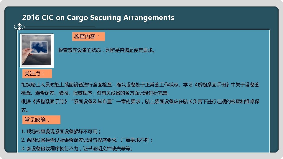 2016 CIC on Cargo Securing Arrangements 检查内容： 检查系固设备的状态，判断是否满足使用要求。 关注点： 组织船上人员对船上系固设备进行全面检查，确认设备处于正常的 作状态。学习《货物系固手册》中关于设备的 检查、维修保养、验收、报废程序，对有关设备的各方面记录进行完善。 根据《货物系固手册》“系固设备及其布置”一章的要求，船上系固设备应在船长负责下进行定期的检查和维修保 养。