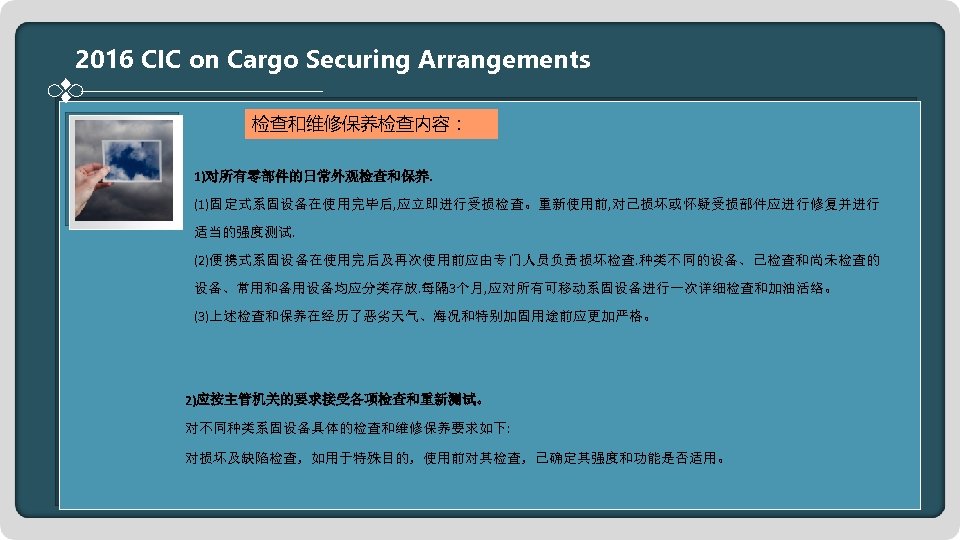 2016 CIC on Cargo Securing Arrangements 检查和维修保养检查内容： 1)对所有零部件的日常外观检查和保养. (1)固定式系固设备在使用完毕后, 应立即进行受损检查。重新使用前, 对已损坏或怀疑受损部件应进行修复并进行 适当的强度测试. (2)便携式系固设备在使用完后及再次使用前应由专门人员负责损坏检查. 种类不同的设备、已检查和尚未检查的